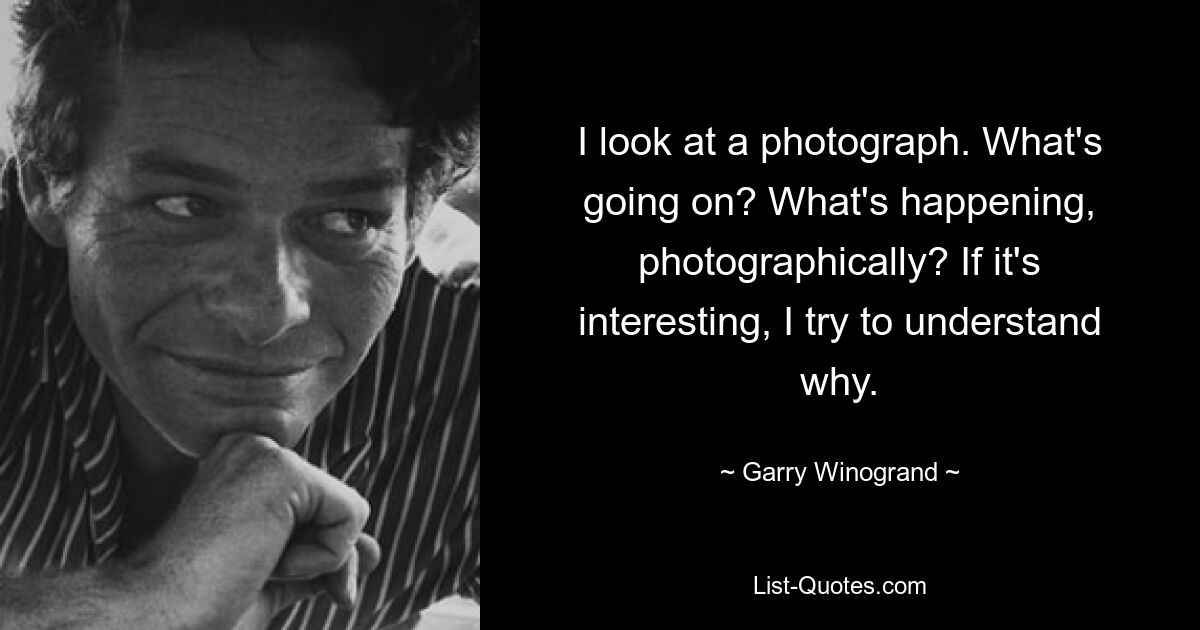 I look at a photograph. What's going on? What's happening, photographically? If it's interesting, I try to understand why. — © Garry Winogrand