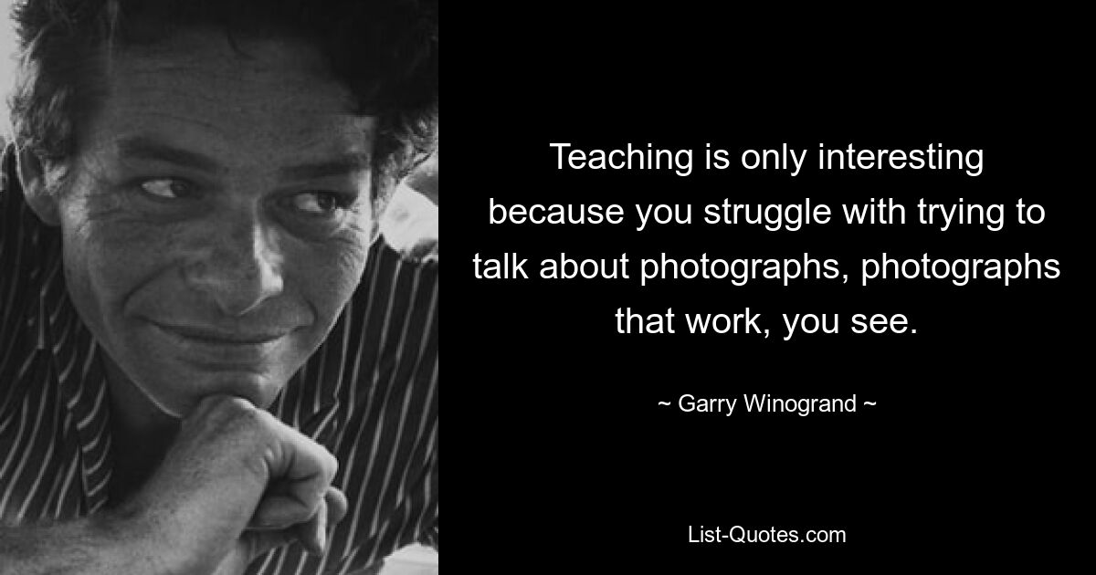 Teaching is only interesting because you struggle with trying to talk about photographs, photographs that work, you see. — © Garry Winogrand