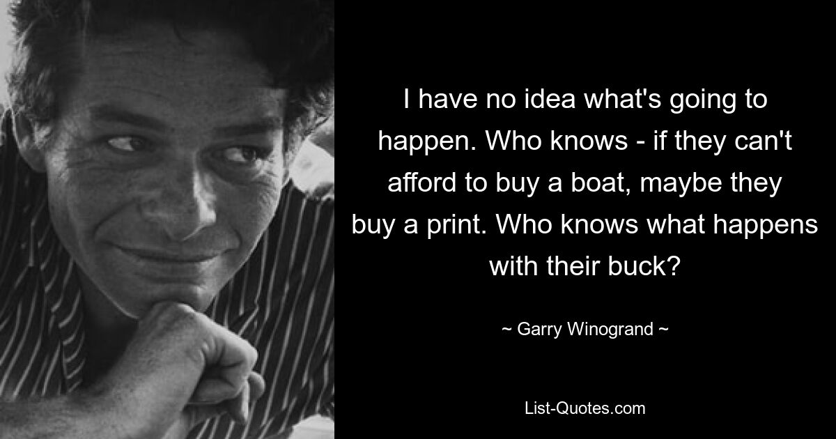 I have no idea what's going to happen. Who knows - if they can't afford to buy a boat, maybe they buy a print. Who knows what happens with their buck? — © Garry Winogrand