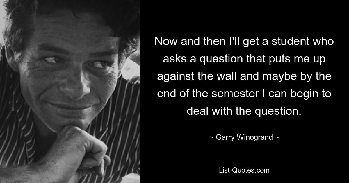 Now and then I'll get a student who asks a question that puts me up against the wall and maybe by the end of the semester I can begin to deal with the question. — © Garry Winogrand