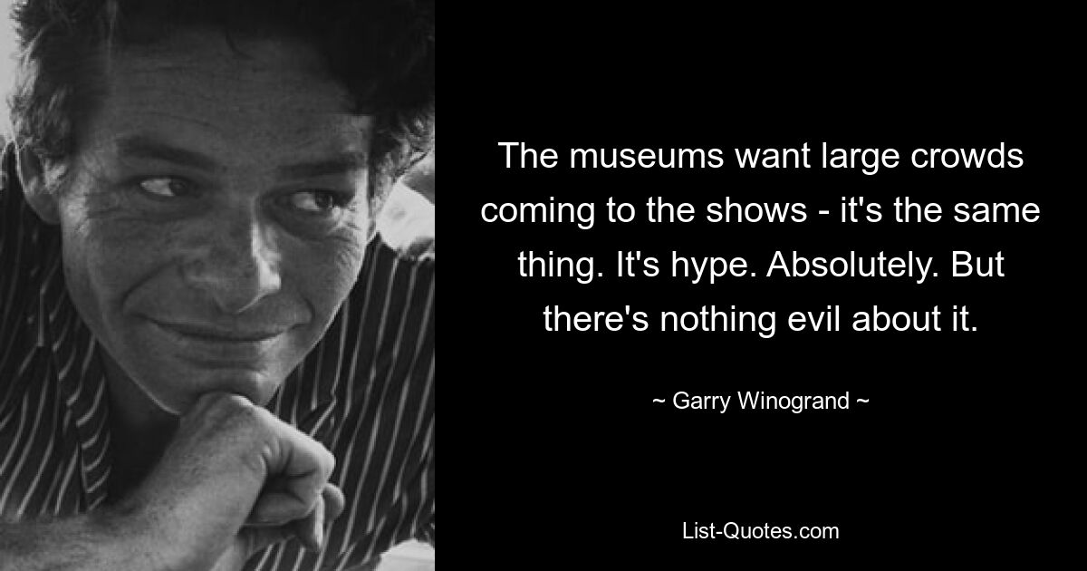 The museums want large crowds coming to the shows - it's the same thing. It's hype. Absolutely. But there's nothing evil about it. — © Garry Winogrand