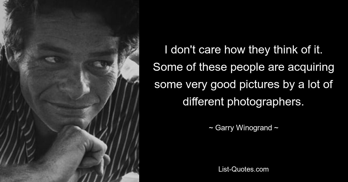 I don't care how they think of it. Some of these people are acquiring some very good pictures by a lot of different photographers. — © Garry Winogrand