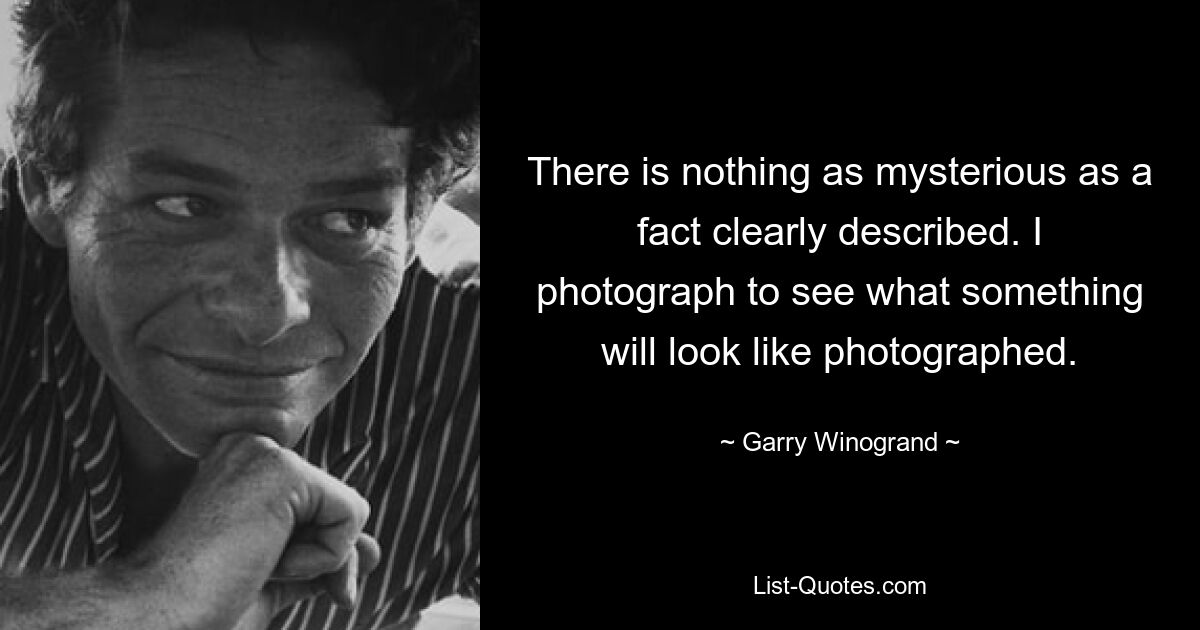 There is nothing as mysterious as a fact clearly described. I photograph to see what something will look like photographed. — © Garry Winogrand