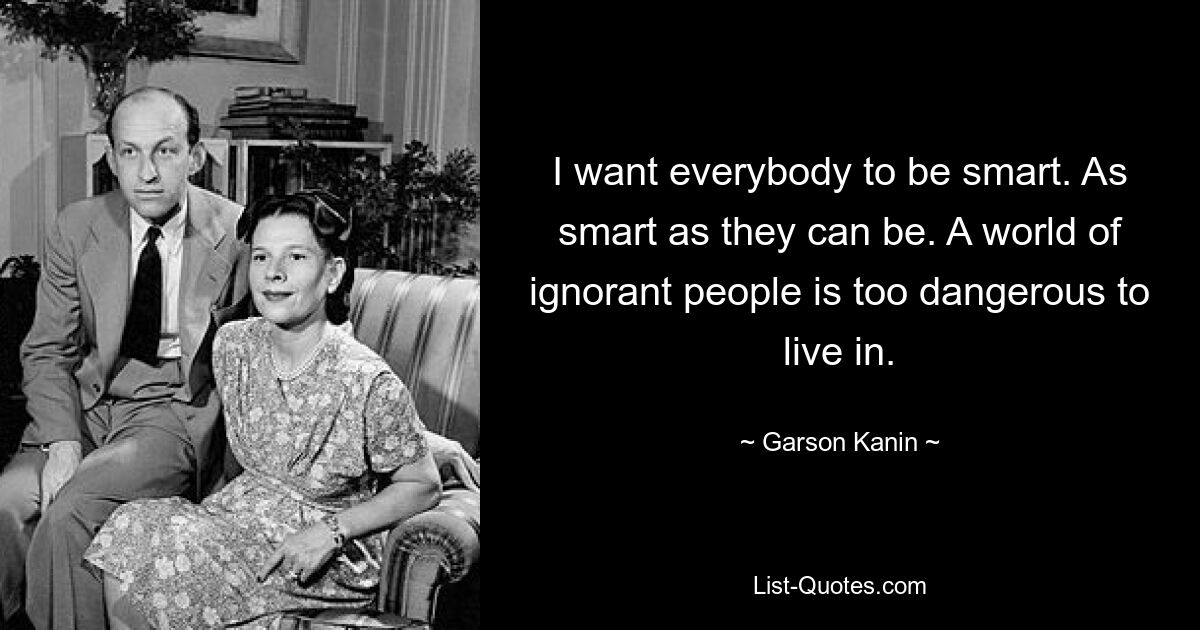 I want everybody to be smart. As smart as they can be. A world of ignorant people is too dangerous to live in. — © Garson Kanin