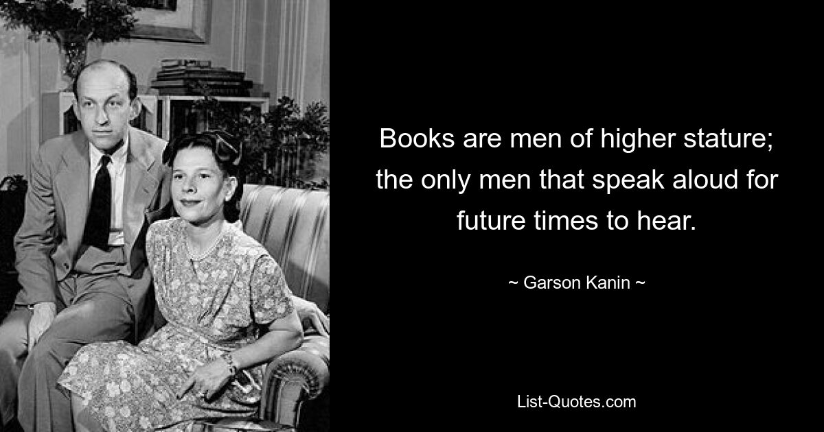 Books are men of higher stature; the only men that speak aloud for future times to hear. — © Garson Kanin