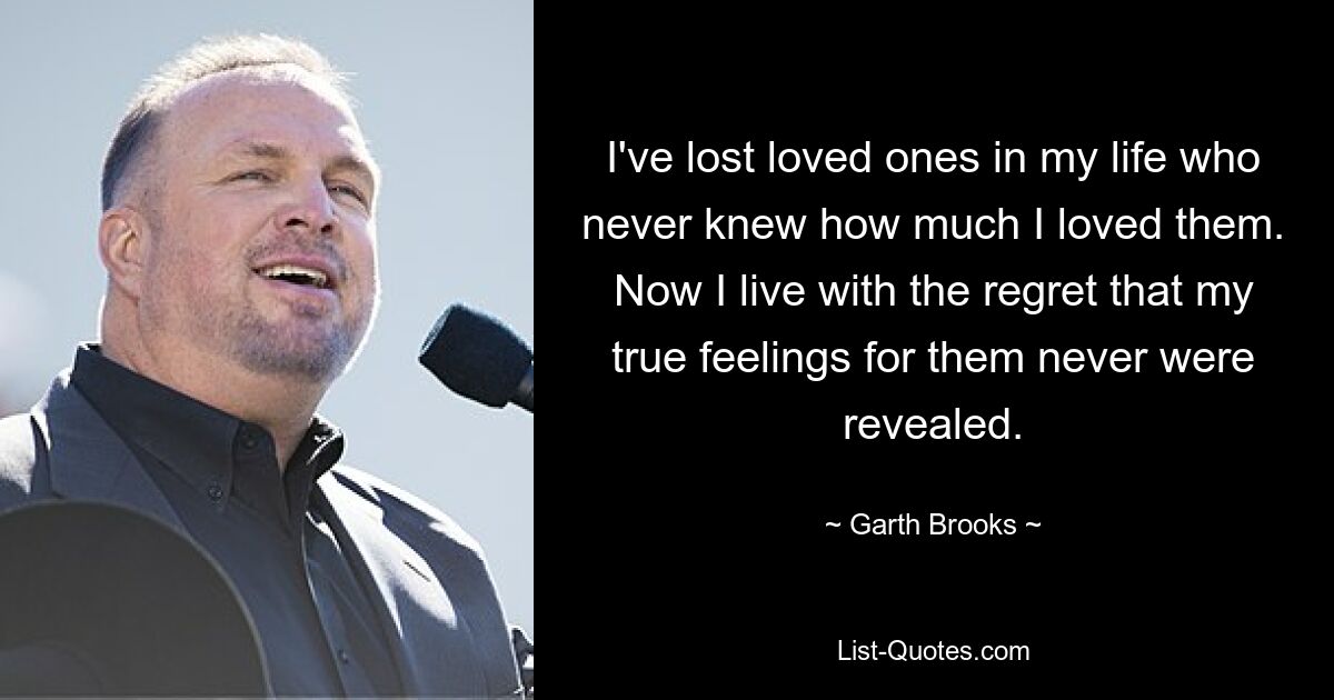 I've lost loved ones in my life who never knew how much I loved them. Now I live with the regret that my true feelings for them never were revealed. — © Garth Brooks