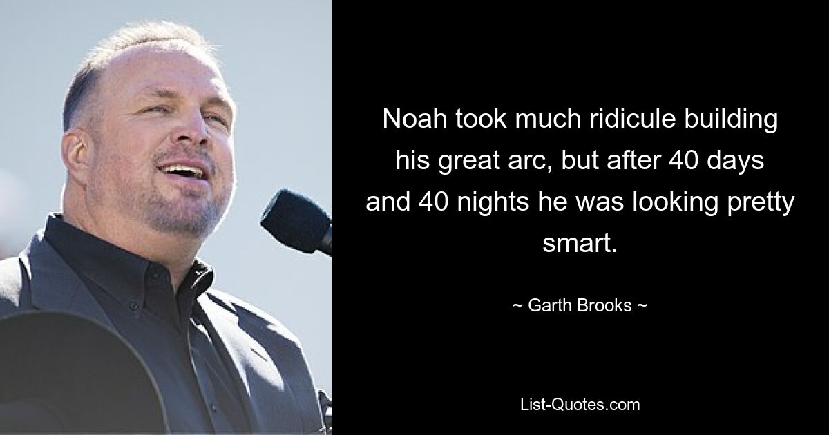 Noah took much ridicule building his great arc, but after 40 days and 40 nights he was looking pretty smart. — © Garth Brooks