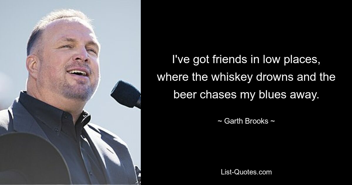 I've got friends in low places, where the whiskey drowns and the beer chases my blues away. — © Garth Brooks