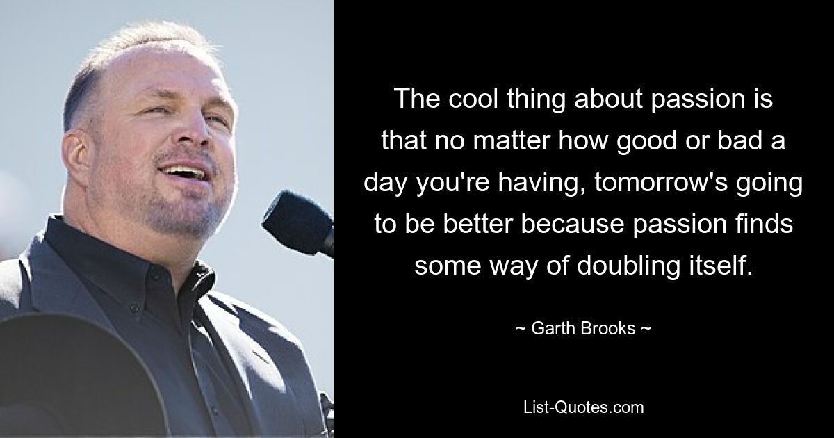 The cool thing about passion is that no matter how good or bad a day you're having, tomorrow's going to be better because passion finds some way of doubling itself. — © Garth Brooks