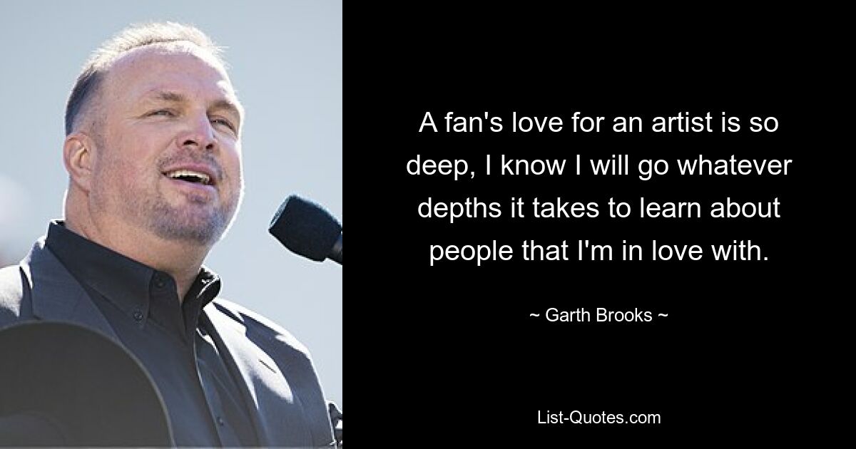 A fan's love for an artist is so deep, I know I will go whatever depths it takes to learn about people that I'm in love with. — © Garth Brooks