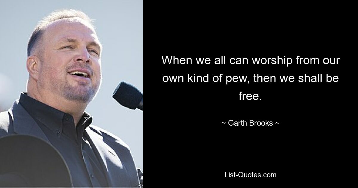 When we all can worship from our own kind of pew, then we shall be free. — © Garth Brooks