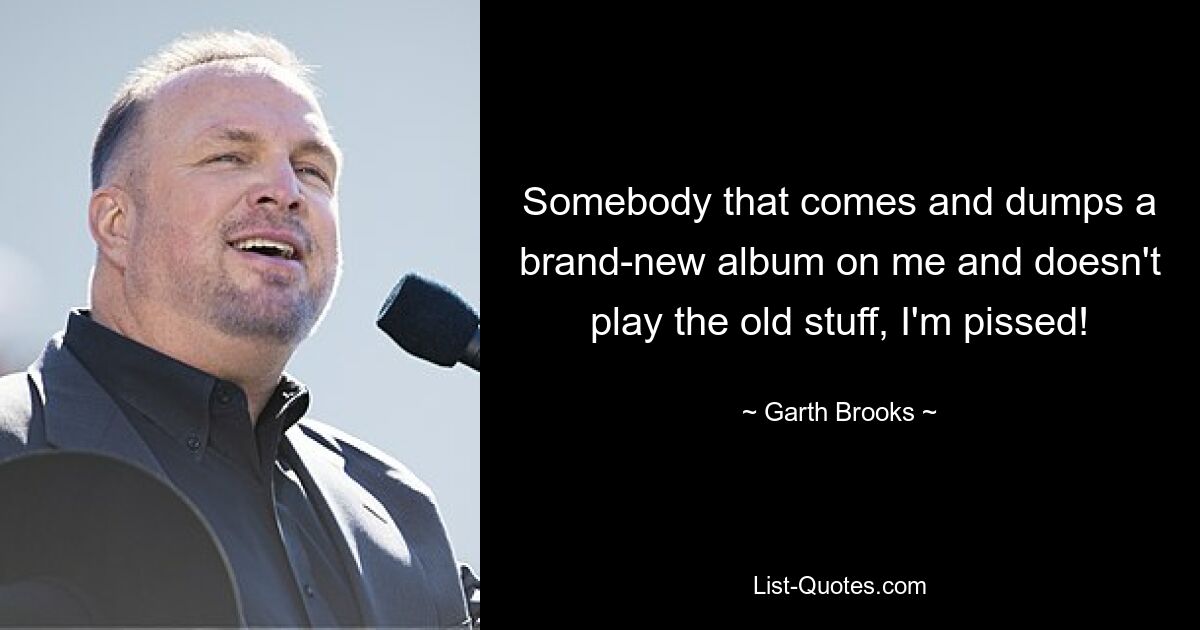 Somebody that comes and dumps a brand-new album on me and doesn't play the old stuff, I'm pissed! — © Garth Brooks