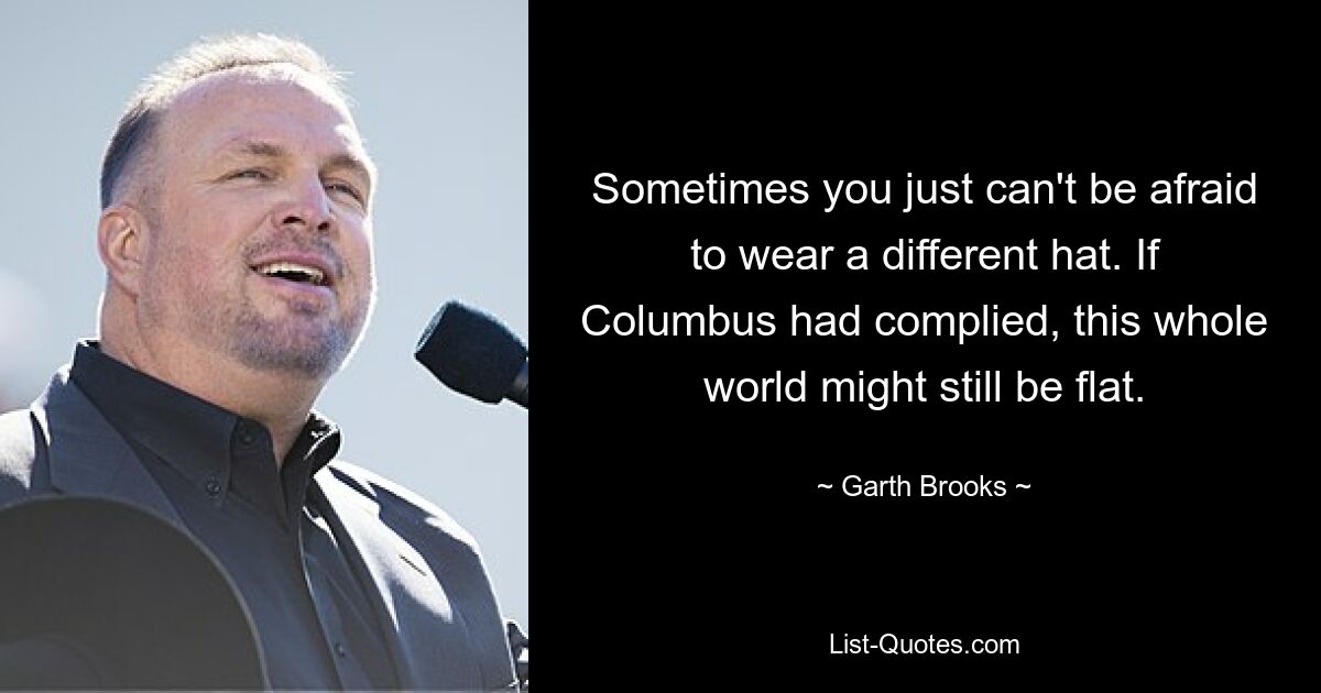 Sometimes you just can't be afraid to wear a different hat. If Columbus had complied, this whole world might still be flat. — © Garth Brooks