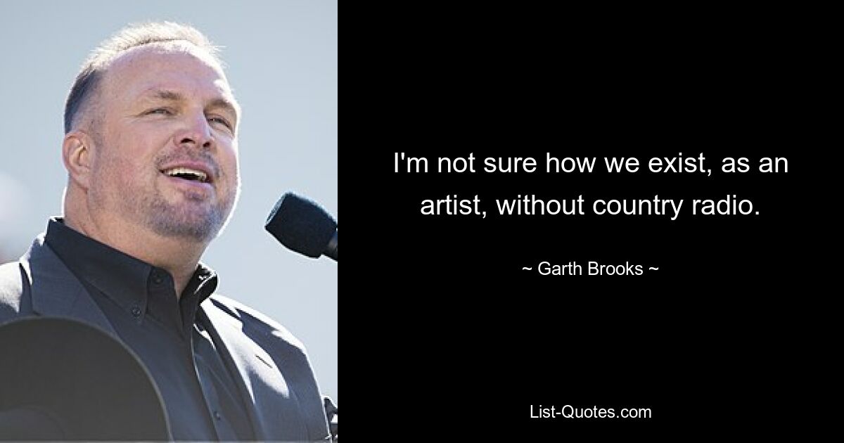 I'm not sure how we exist, as an artist, without country radio. — © Garth Brooks