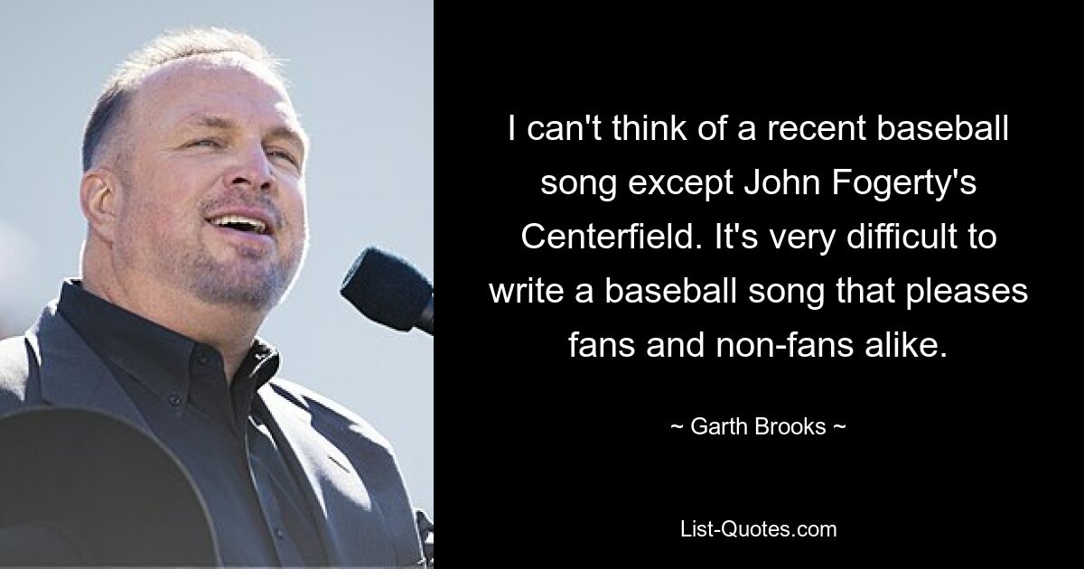 I can't think of a recent baseball song except John Fogerty's Centerfield. It's very difficult to write a baseball song that pleases fans and non-fans alike. — © Garth Brooks