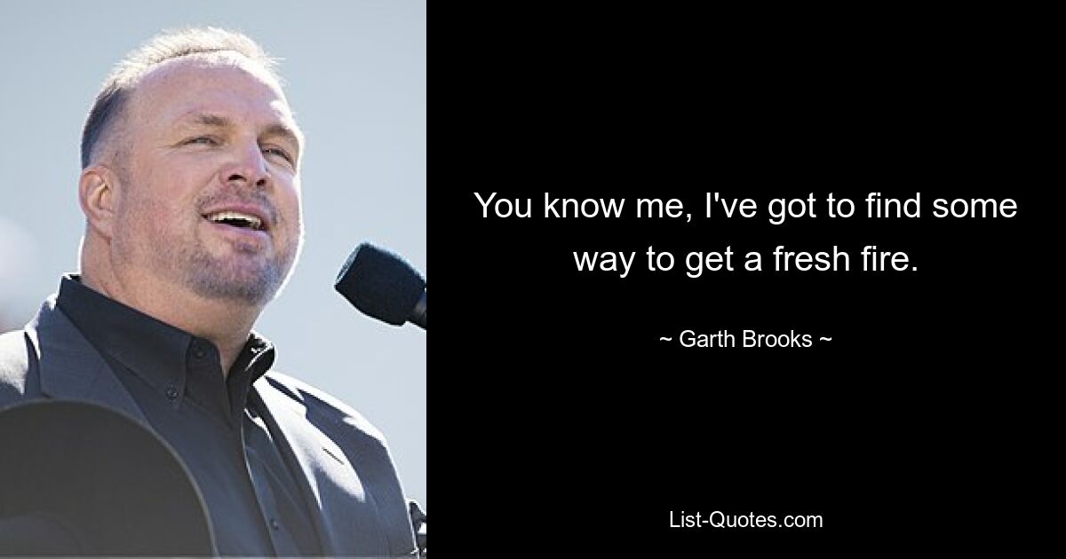 You know me, I've got to find some way to get a fresh fire. — © Garth Brooks