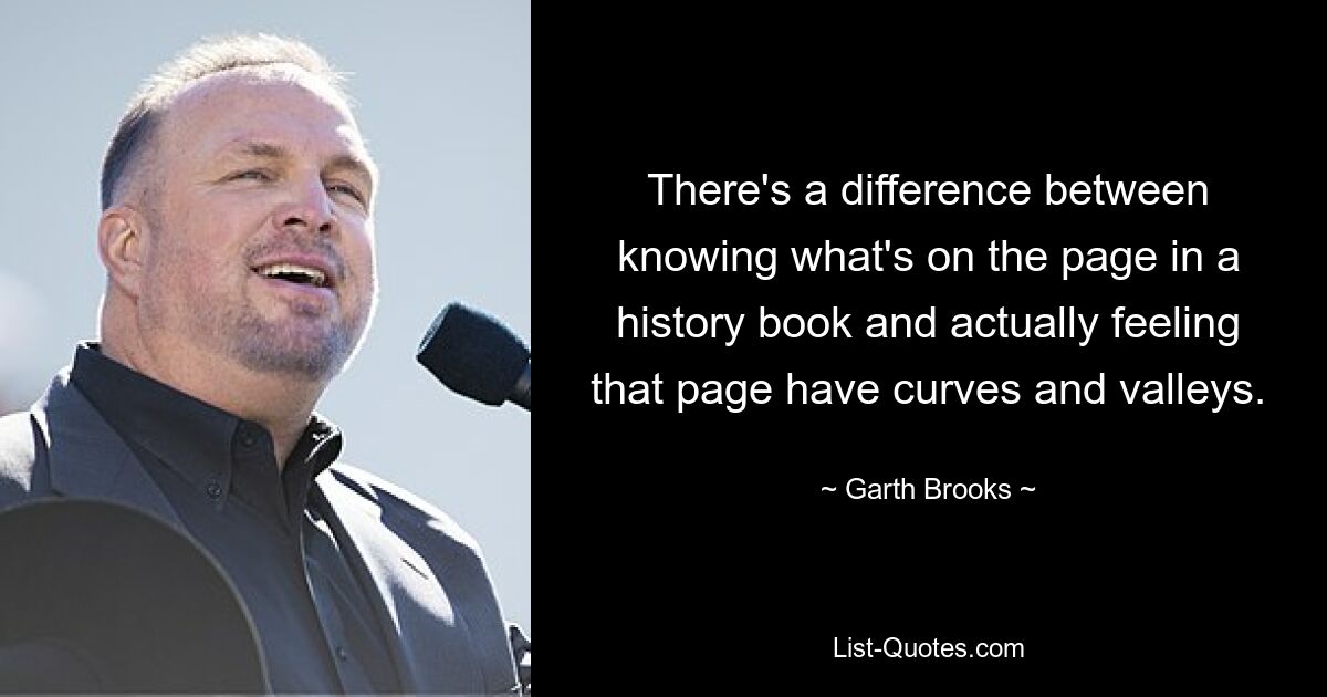 There's a difference between knowing what's on the page in a history book and actually feeling that page have curves and valleys. — © Garth Brooks