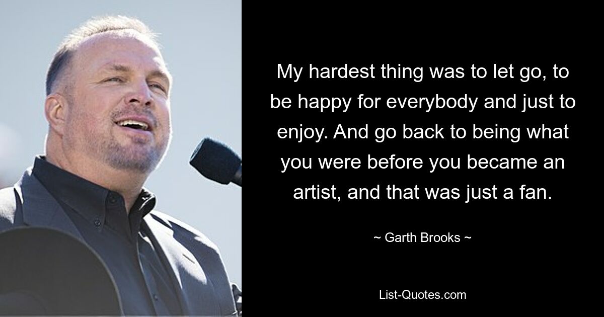 My hardest thing was to let go, to be happy for everybody and just to enjoy. And go back to being what you were before you became an artist, and that was just a fan. — © Garth Brooks