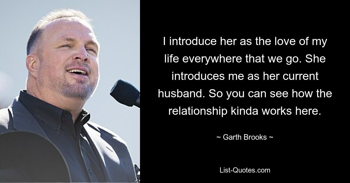 I introduce her as the love of my life everywhere that we go. She introduces me as her current husband. So you can see how the relationship kinda works here. — © Garth Brooks