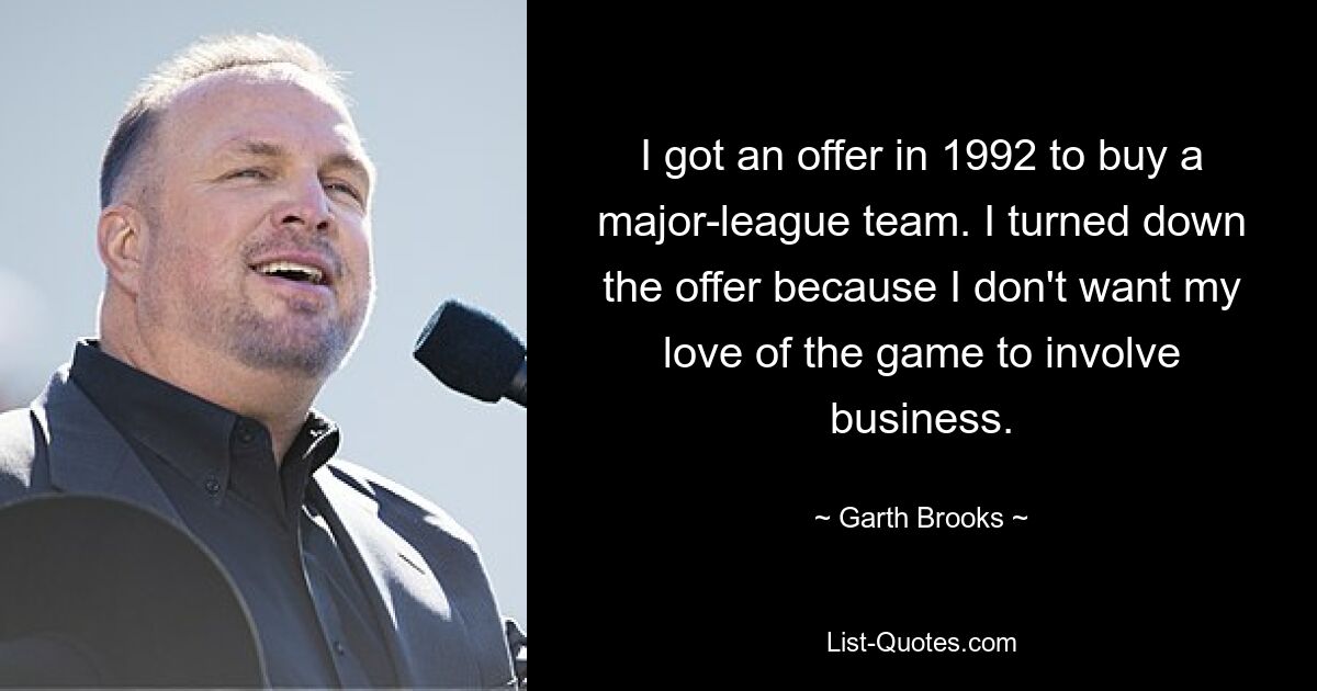 I got an offer in 1992 to buy a major-league team. I turned down the offer because I don't want my love of the game to involve business. — © Garth Brooks