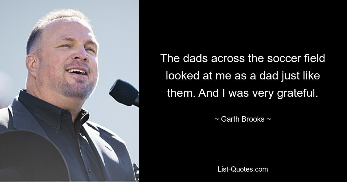 The dads across the soccer field looked at me as a dad just like them. And I was very grateful. — © Garth Brooks