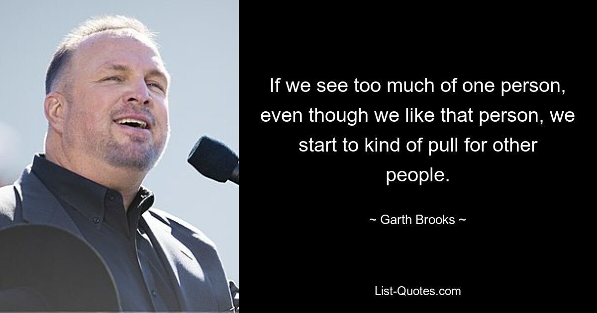 If we see too much of one person, even though we like that person, we start to kind of pull for other people. — © Garth Brooks