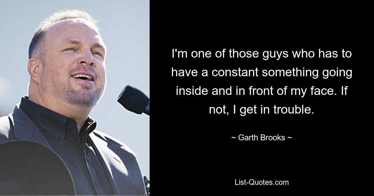 I'm one of those guys who has to have a constant something going inside and in front of my face. If not, I get in trouble. — © Garth Brooks