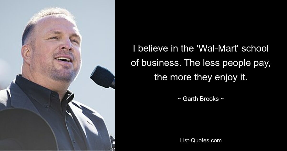 I believe in the 'Wal-Mart' school of business. The less people pay, the more they enjoy it. — © Garth Brooks