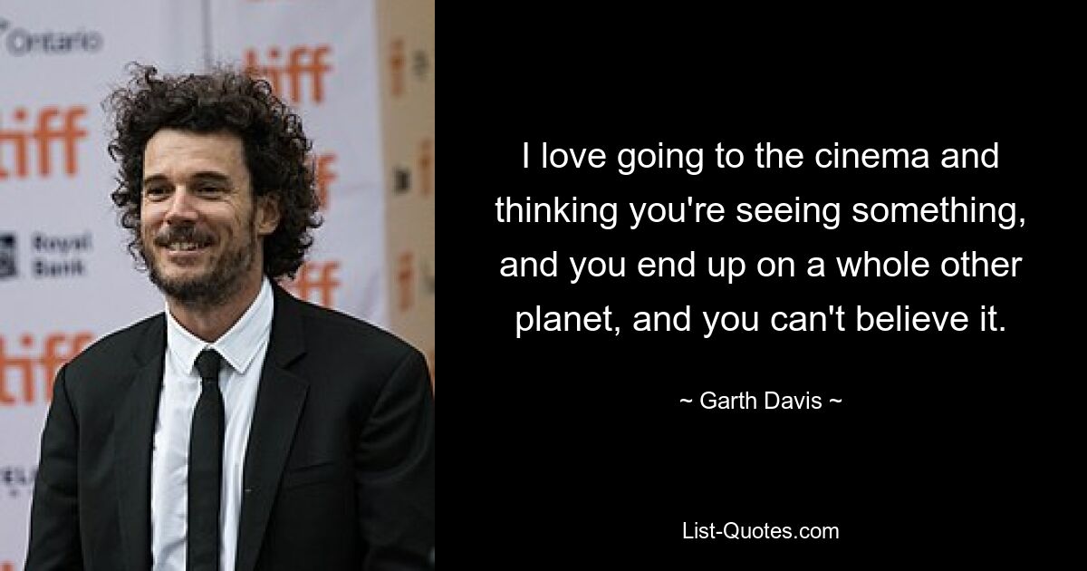 I love going to the cinema and thinking you're seeing something, and you end up on a whole other planet, and you can't believe it. — © Garth Davis