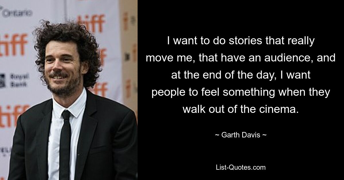 I want to do stories that really move me, that have an audience, and at the end of the day, I want people to feel something when they walk out of the cinema. — © Garth Davis