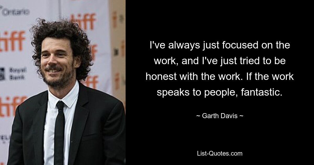 I've always just focused on the work, and I've just tried to be honest with the work. If the work speaks to people, fantastic. — © Garth Davis