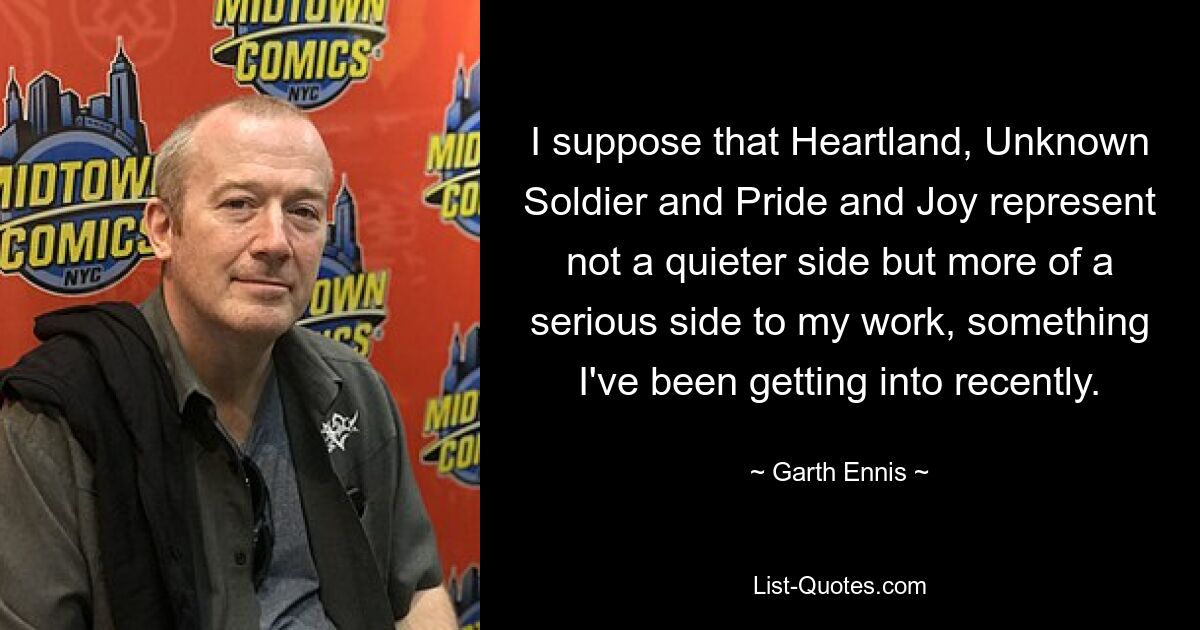 I suppose that Heartland, Unknown Soldier and Pride and Joy represent not a quieter side but more of a serious side to my work, something I've been getting into recently. — © Garth Ennis