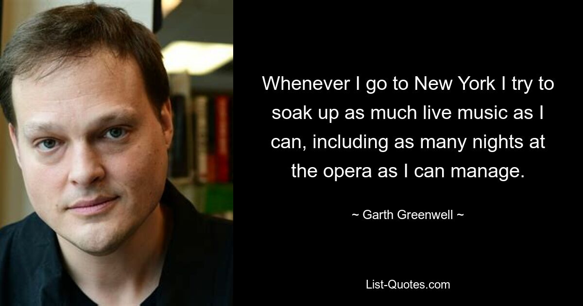 Whenever I go to New York I try to soak up as much live music as I can, including as many nights at the opera as I can manage. — © Garth Greenwell