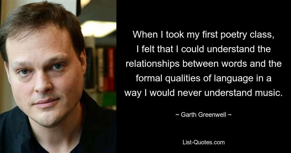 When I took my first poetry class, I felt that I could understand the relationships between words and the formal qualities of language in a way I would never understand music. — © Garth Greenwell