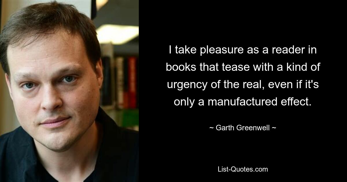 I take pleasure as a reader in books that tease with a kind of urgency of the real, even if it's only a manufactured effect. — © Garth Greenwell