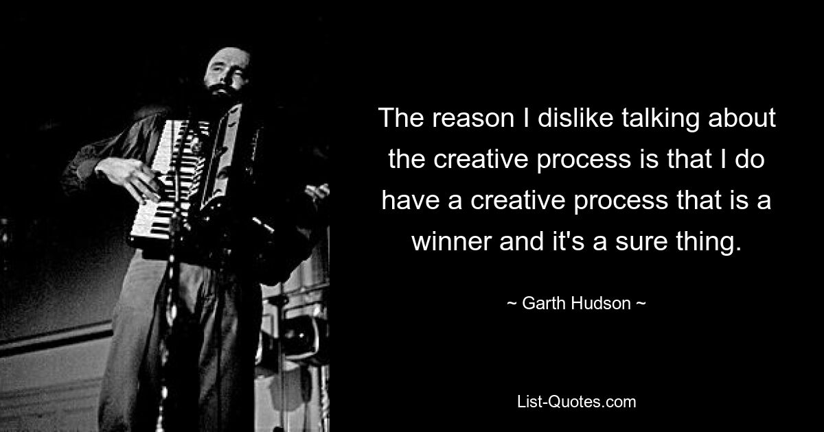 The reason I dislike talking about the creative process is that I do have a creative process that is a winner and it's a sure thing. — © Garth Hudson