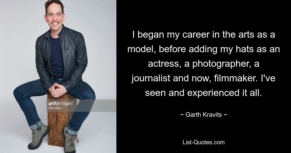 I began my career in the arts as a model, before adding my hats as an actress, a photographer, a journalist and now, filmmaker. I've seen and experienced it all. — © Garth Kravits