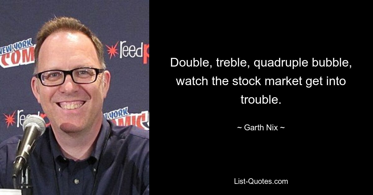 Double, treble, quadruple bubble, watch the stock market get into trouble. — © Garth Nix