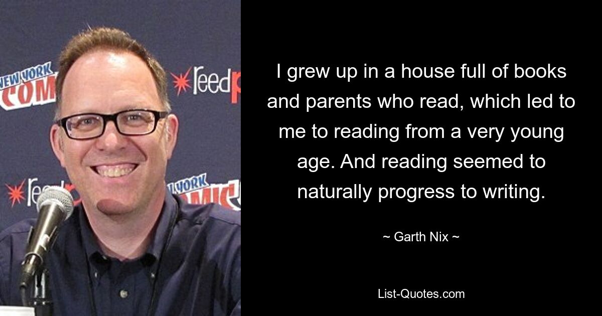 I grew up in a house full of books and parents who read, which led to me to reading from a very young age. And reading seemed to naturally progress to writing. — © Garth Nix