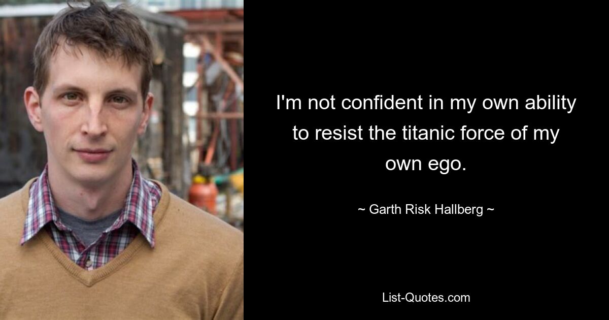 I'm not confident in my own ability to resist the titanic force of my own ego. — © Garth Risk Hallberg