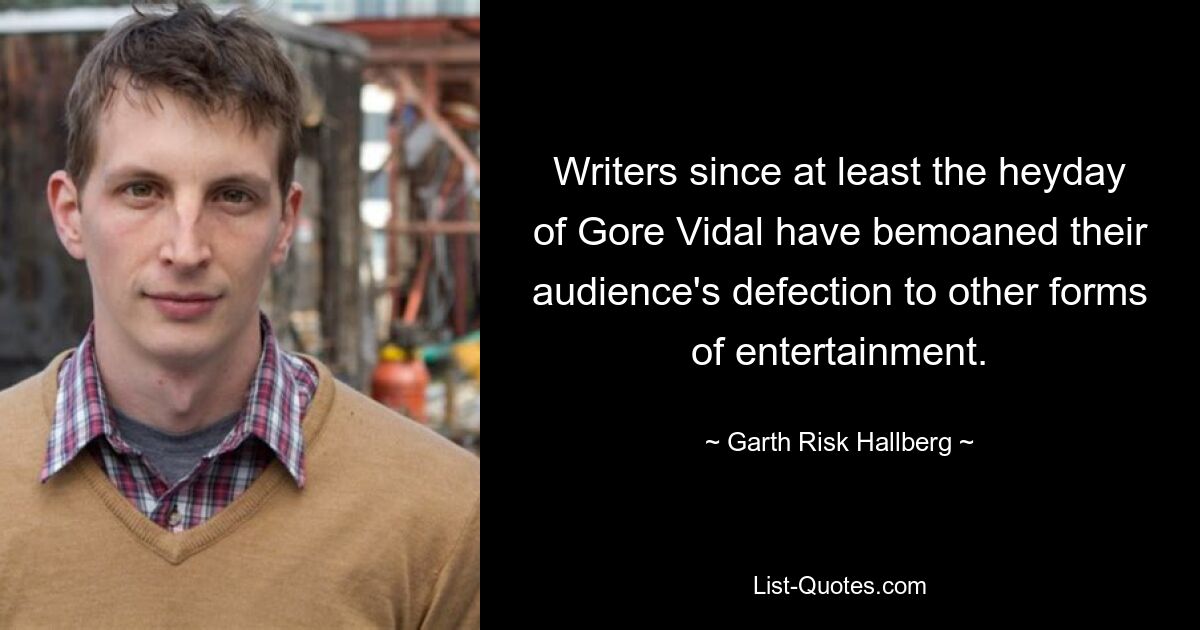 Writers since at least the heyday of Gore Vidal have bemoaned their audience's defection to other forms of entertainment. — © Garth Risk Hallberg