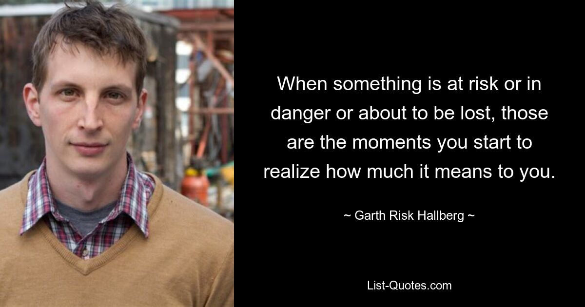 When something is at risk or in danger or about to be lost, those are the moments you start to realize how much it means to you. — © Garth Risk Hallberg