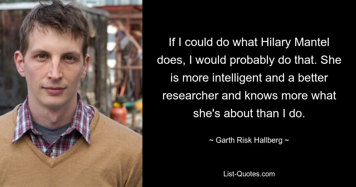 If I could do what Hilary Mantel does, I would probably do that. She is more intelligent and a better researcher and knows more what she's about than I do. — © Garth Risk Hallberg