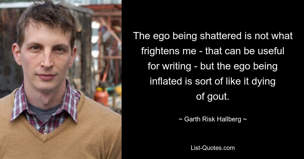 The ego being shattered is not what frightens me - that can be useful for writing - but the ego being inflated is sort of like it dying of gout. — © Garth Risk Hallberg