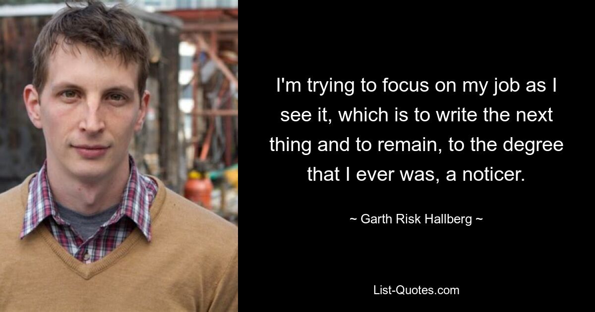 I'm trying to focus on my job as I see it, which is to write the next thing and to remain, to the degree that I ever was, a noticer. — © Garth Risk Hallberg