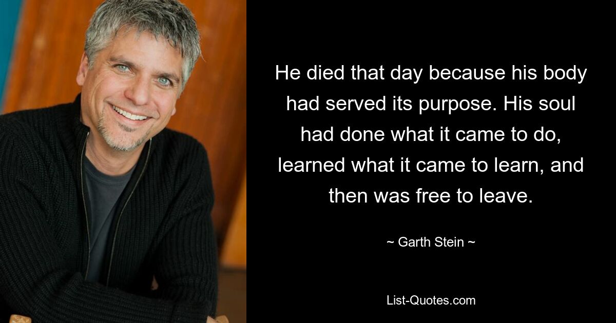 He died that day because his body had served its purpose. His soul had done what it came to do, learned what it came to learn, and then was free to leave. — © Garth Stein