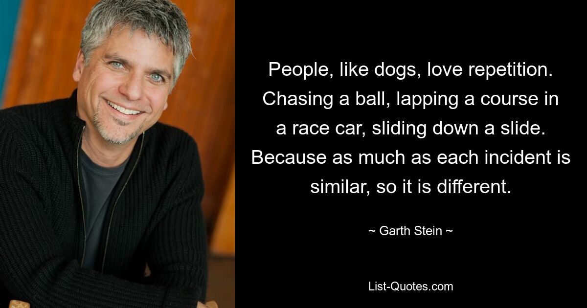 People, like dogs, love repetition. Chasing a ball, lapping a course in a race car, sliding down a slide. Because as much as each incident is similar, so it is different. — © Garth Stein