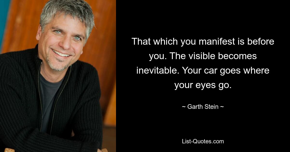 That which you manifest is before you. The visible becomes inevitable. Your car goes where your eyes go. — © Garth Stein