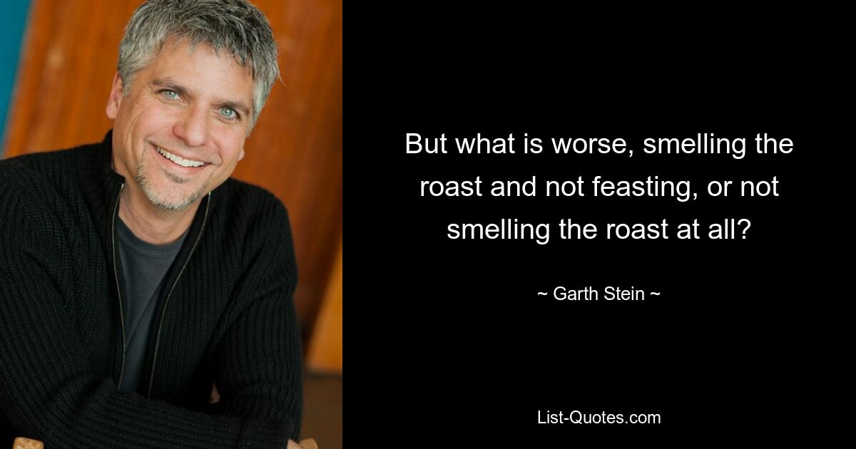 But what is worse, smelling the roast and not feasting, or not smelling the roast at all? — © Garth Stein