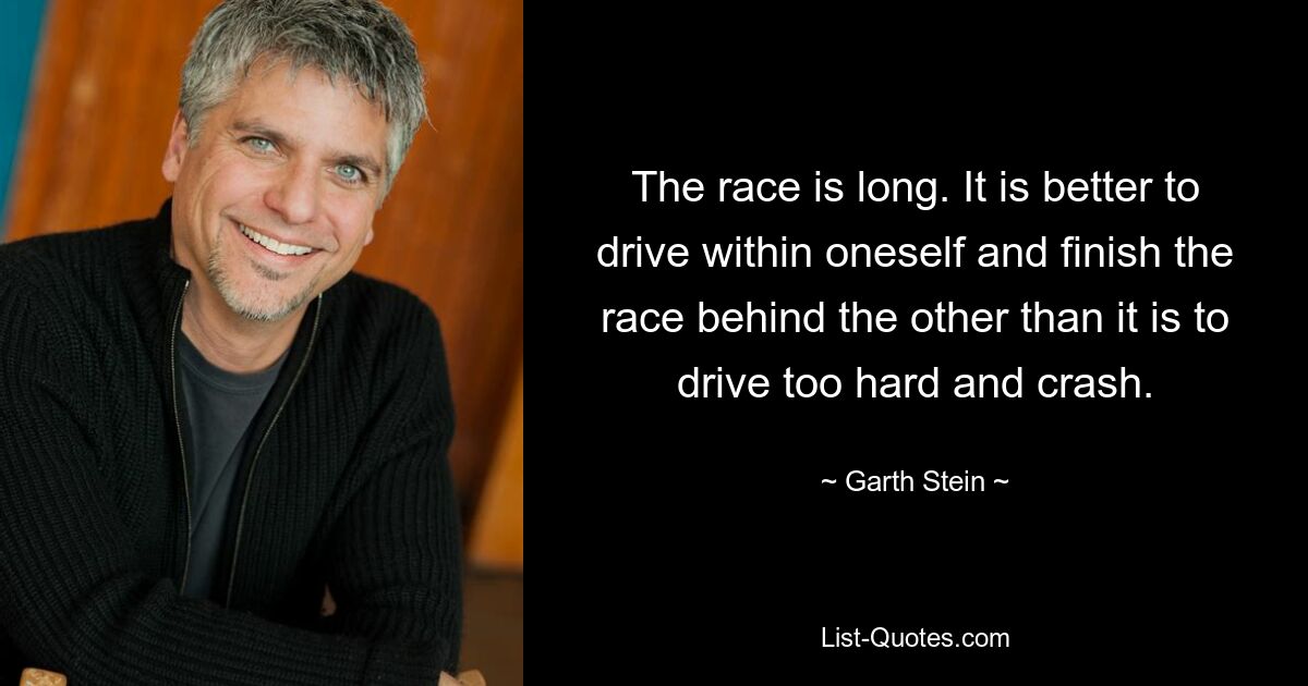 The race is long. It is better to drive within oneself and finish the race behind the other than it is to drive too hard and crash. — © Garth Stein